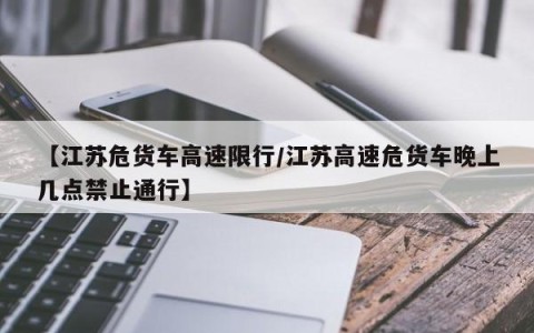 【江苏危货车高速限行/江苏高速危货车晚上几点禁止通行】